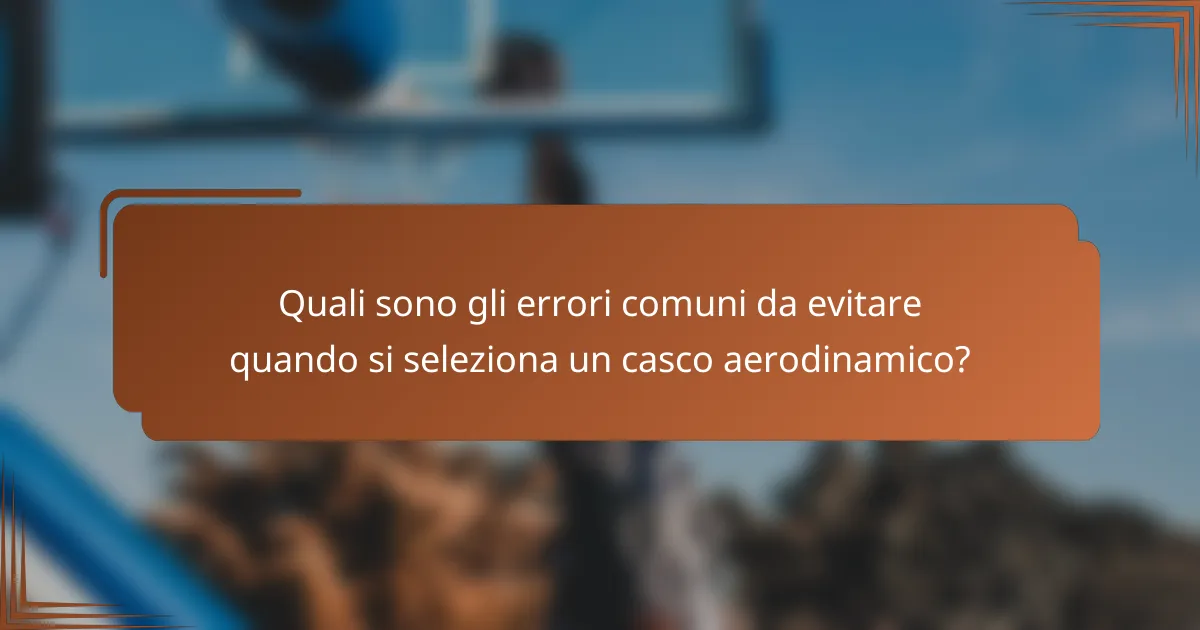 Quali sono gli errori comuni da evitare quando si seleziona un casco aerodinamico?